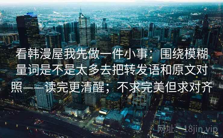 看韩漫屋我先做一件小事：围绕模糊量词是不是太多去把转发语和原文对照——读完更清醒；不求完美但求对齐