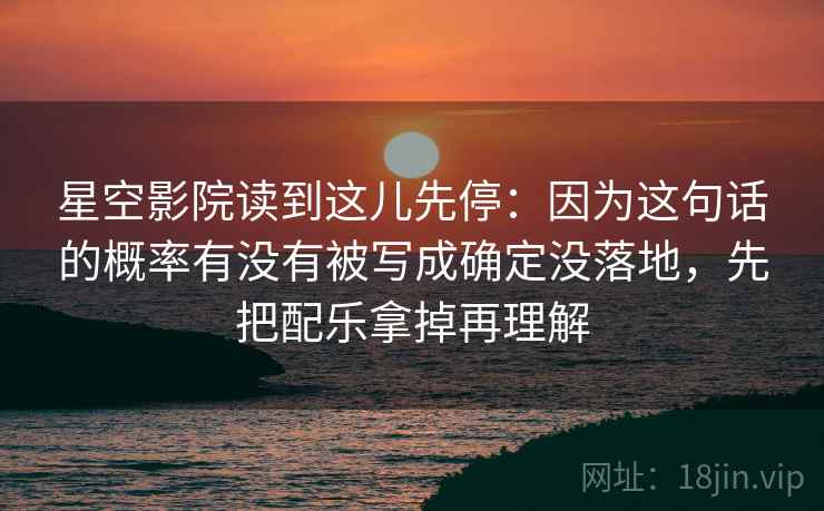 星空影院读到这儿先停：因为这句话的概率有没有被写成确定没落地，先把配乐拿掉再理解