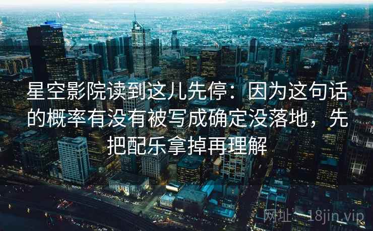 星空影院读到这儿先停:因为这句话的概率有没有被写成确定没落地,先把配乐拿掉再理解 星空影院读到这儿先停:因为这句话的概率有没有被写成确定没落地,先把配乐拿掉再理解