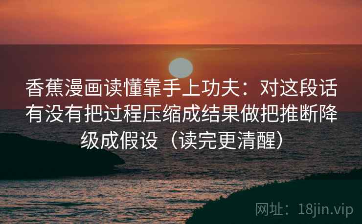香蕉漫画读懂靠手上功夫：对这段话有没有把过程压缩成结果做把推断降级成假设（读完更清醒）