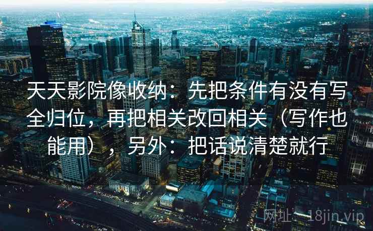 天天影院像收纳：先把条件有没有写全归位，再把相关改回相关（写作也能用），另外：把话说清楚就行