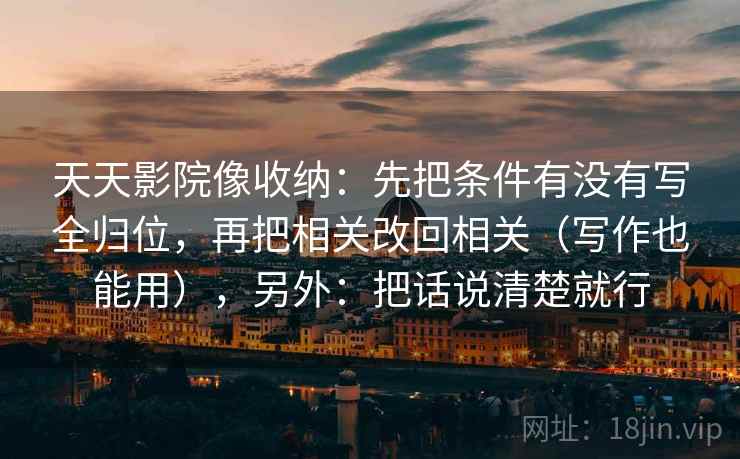 天天影院像收纳：先把条件有没有写全归位，再把相关改回相关（写作也能用），另外：把话说清楚就行